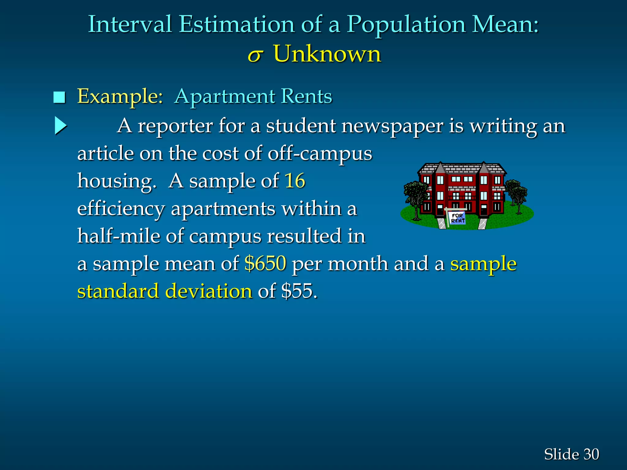 30Slide
A reporter for a student newspaper is writing an
article on the cost of off-campus
housing. A sample of 16
efficiency apartments within a
half-mile of campus resulted in
a sample mean of $650 per month and a sample
standard deviation of $55.
Interval Estimation of a Population Mean:
s Unknown
 Example: Apartment Rents
 
