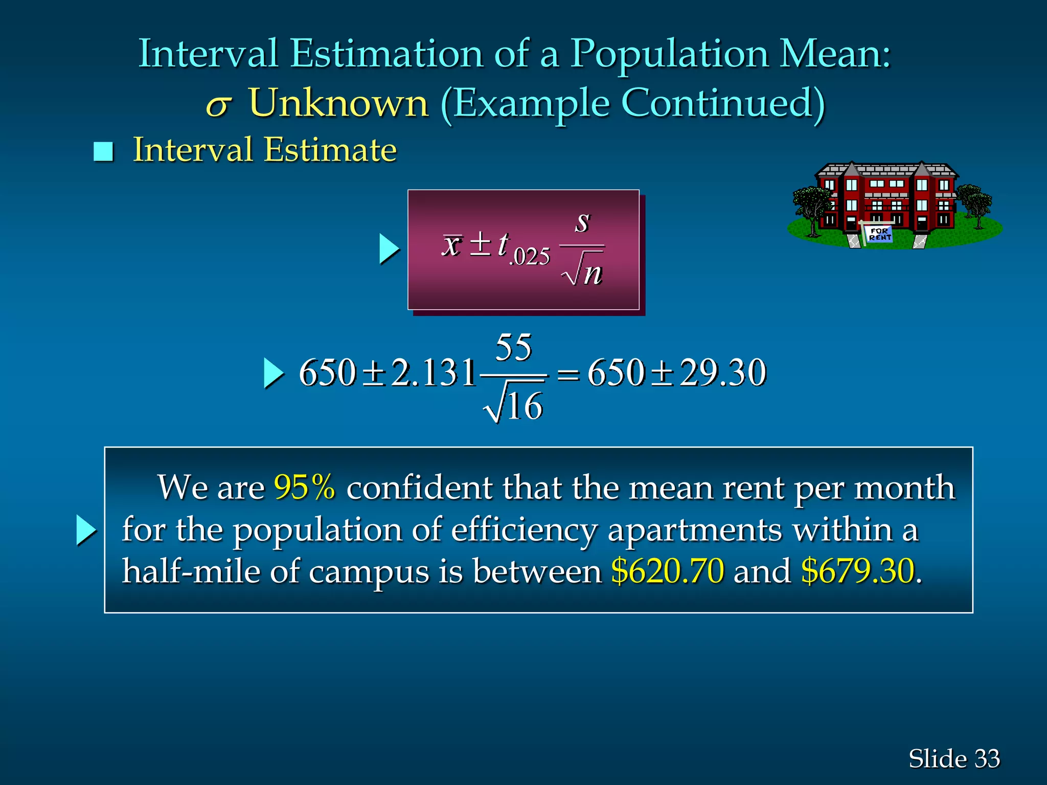 33Slide
x t
s
n
 .025
We are 95% confident that the mean rent per month
for the population of efficiency apartments within a
half-mile of campus is between $620.70 and $679.30.
 Interval Estimate
Interval Estimation of a Population Mean:
s Unknown (Example Continued)
55
650 2.131 650 29.30
16
  
 