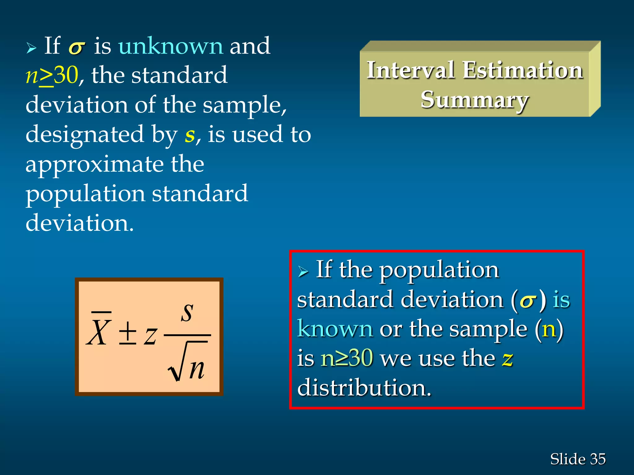 35Slide
 If s is unknown and
n>30, the standard
deviation of the sample,
designated by s, is used to
approximate the
population standard
deviation.
Interval Estimation
Summary
 If the population
standard deviation (s ) is
known or the sample (n)
is n≥30 we use the z
distribution.
n
s
zX 
 