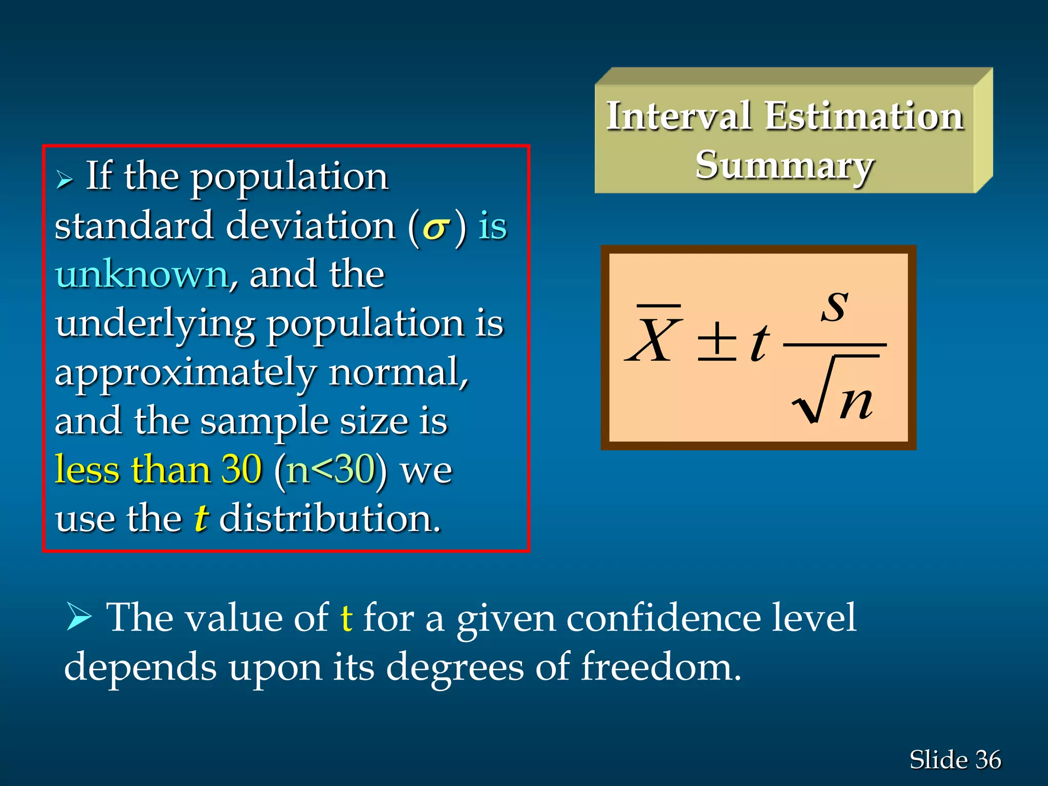 36Slide
n
s
tX 
 The value of t for a given confidence level
depends upon its degrees of freedom.
 If the population
standard deviation (s ) is
unknown, and the
underlying population is
approximately normal,
and the sample size is
less than 30 (n<30) we
use the t distribution.
Interval Estimation
Summary
 