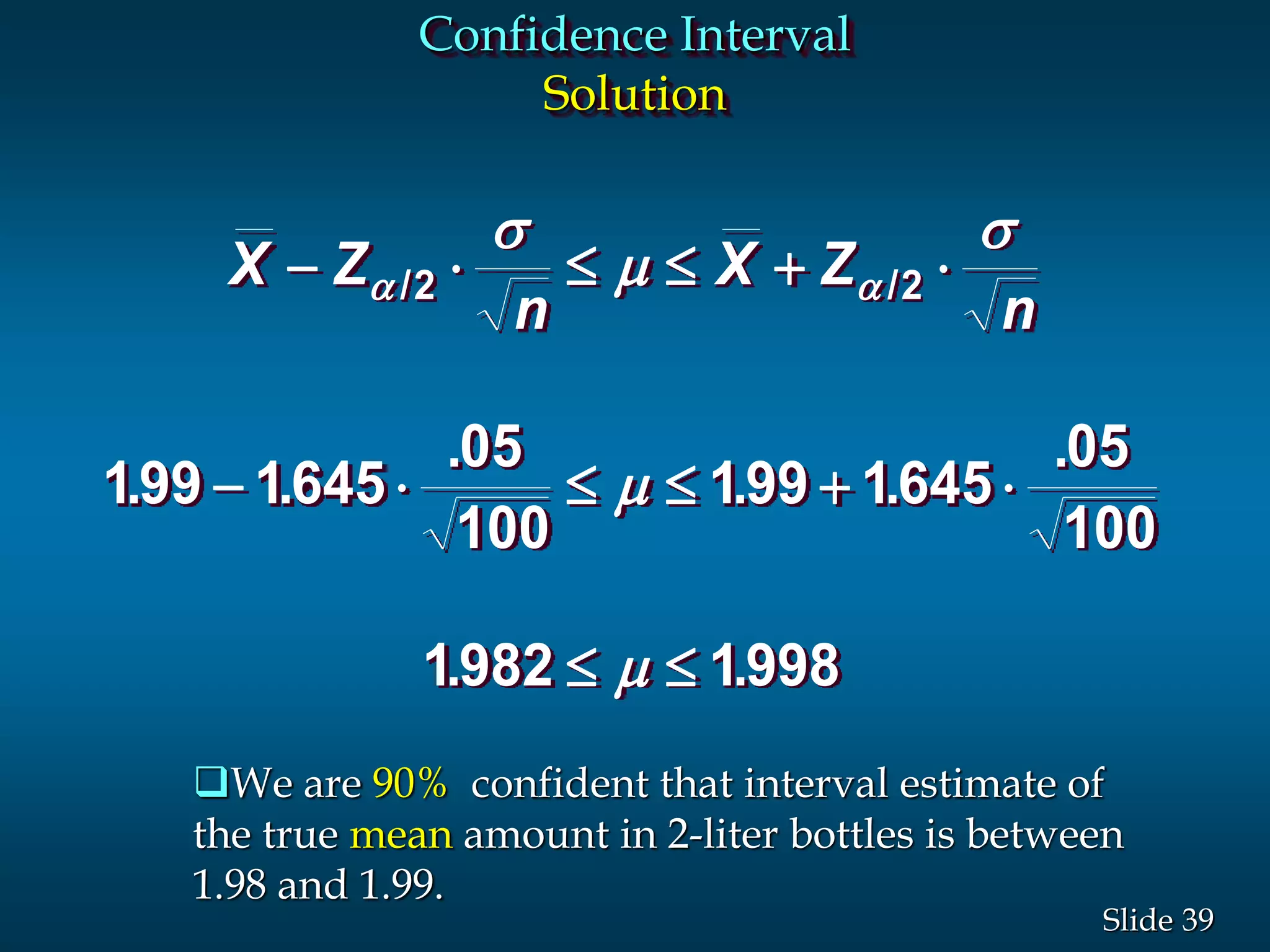 39Slide
Confidence Interval
Solution
X Z
n
X Z
n
-     
-     
 
 
s

s


/ /
. .
.
. .
.
. .
2 2
199 1645
05
100
199 1645
05
100
1982 1998
We are 90% confident that interval estimate of
the true mean amount in 2-liter bottles is between
1.98 and 1.99.
 