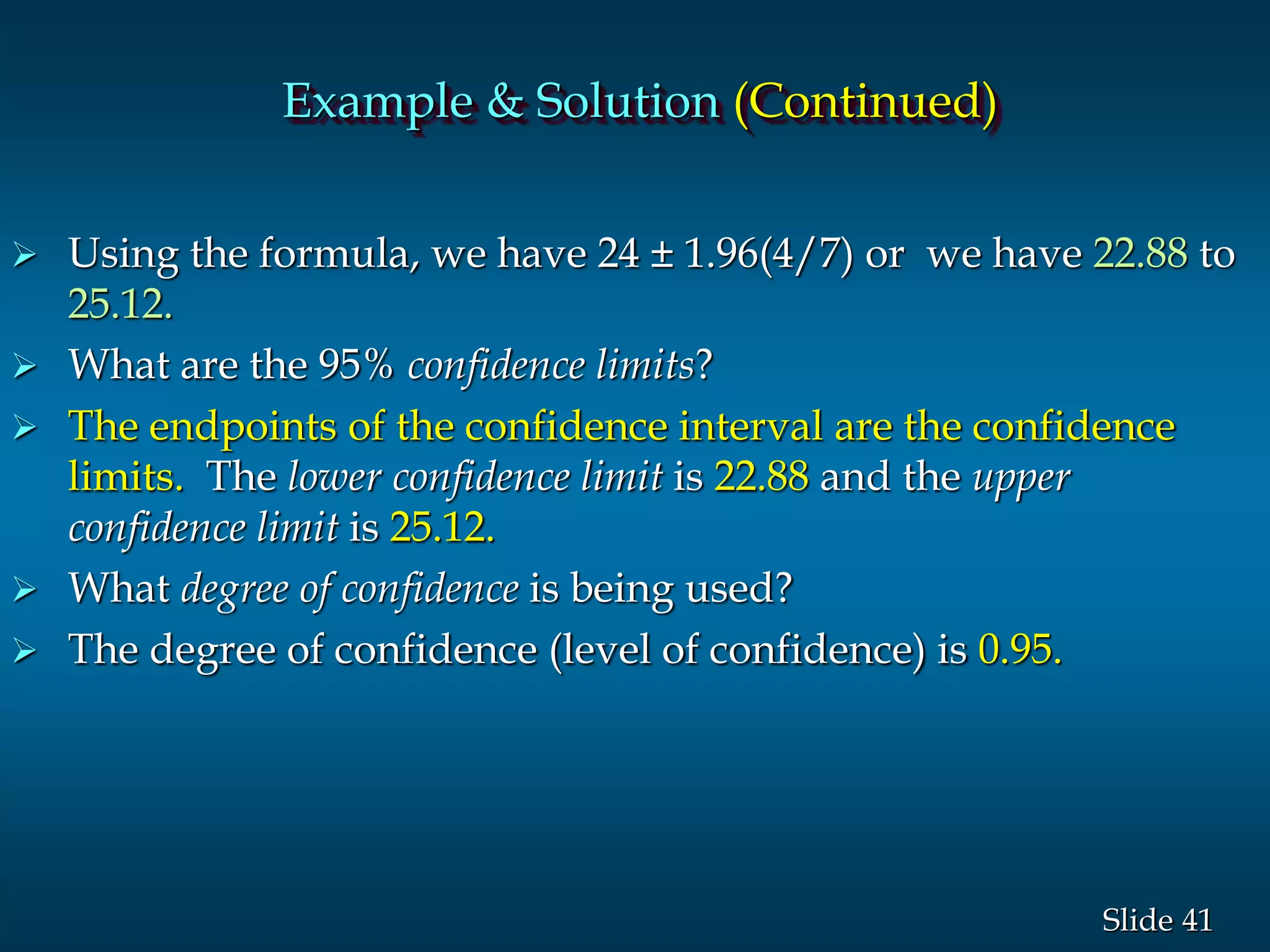 41Slide
 Using the formula, we have 24 ± 1.96(4/7) or we have 22.88 to
25.12.
 What are the 95% confidence limits?
 The endpoints of the confidence interval are the confidence
limits. The lower confidence limit is 22.88 and the upper
confidence limit is 25.12.
 What degree of confidence is being used?
 The degree of confidence (level of confidence) is 0.95.
Example & Solution (Continued)
 