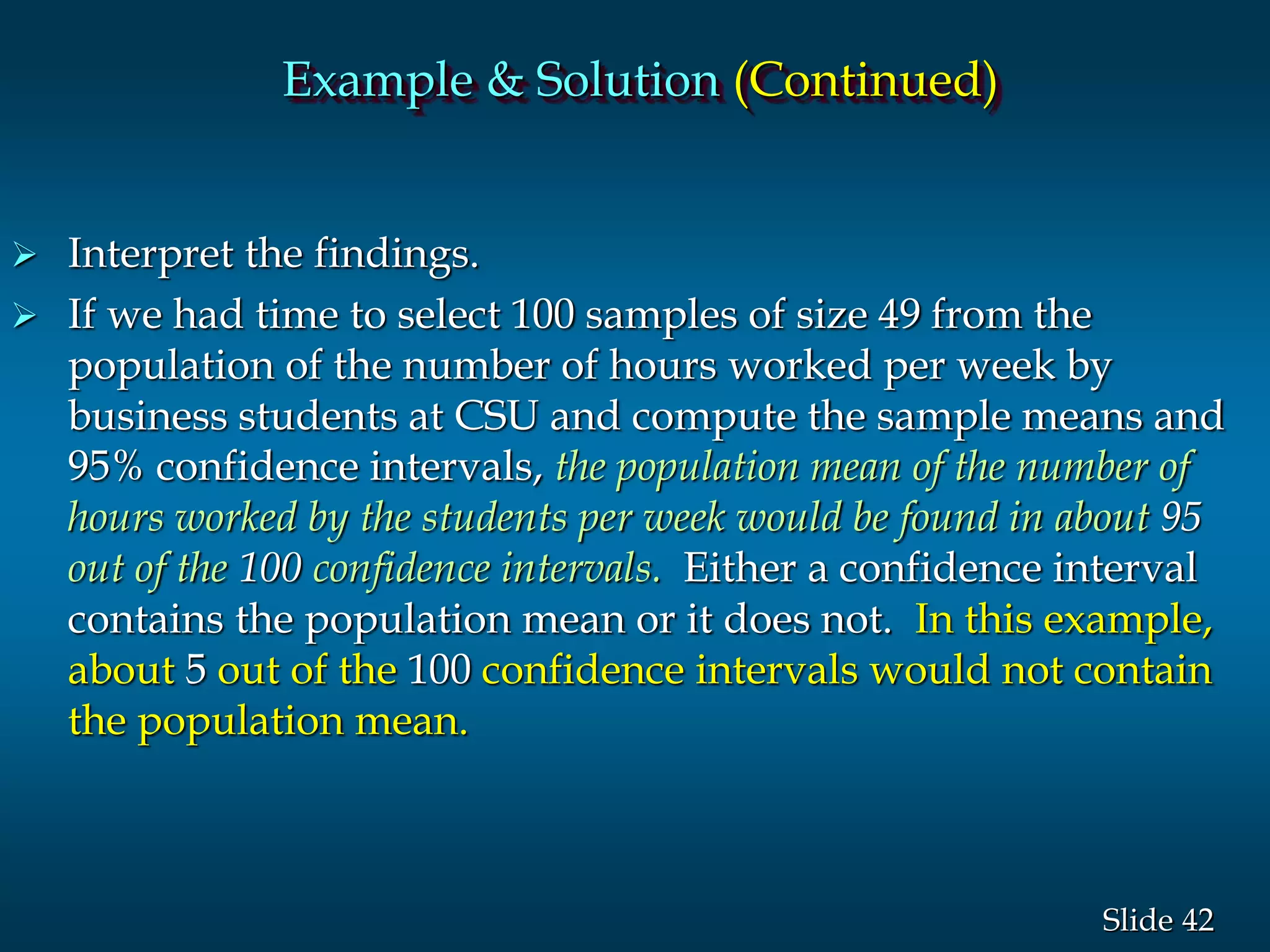 42Slide
 Interpret the findings.
 If we had time to select 100 samples of size 49 from the
population of the number of hours worked per week by
business students at CSU and compute the sample means and
95% confidence intervals, the population mean of the number of
hours worked by the students per week would be found in about 95
out of the 100 confidence intervals. Either a confidence interval
contains the population mean or it does not. In this example,
about 5 out of the 100 confidence intervals would not contain
the population mean.
Example & Solution (Continued)
 