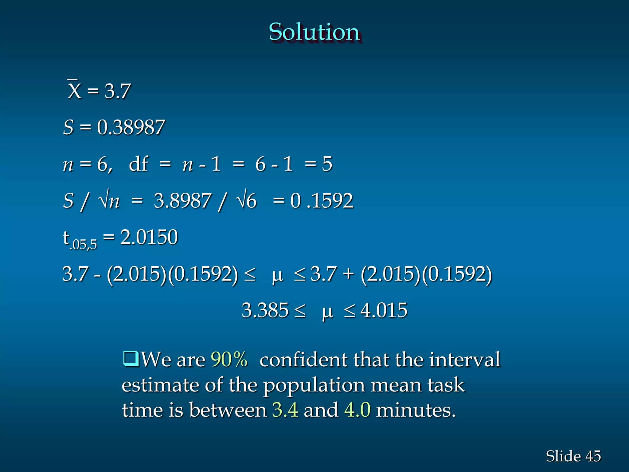 45Slide
Solution
`X = 3.7
S = 0.38987
n = 6, df = n - 1 = 6 - 1 = 5
S / n = 3.8987 / 6 = 0 .1592
t.05,5 = 2.0150
3.7 - (2.015)(0.1592) 3.7 + (2.015)(0.1592)
3.385  4.015
We are 90% confident that the interval
estimate of the population mean task
time is between 3.4 and 4.0 minutes.
 