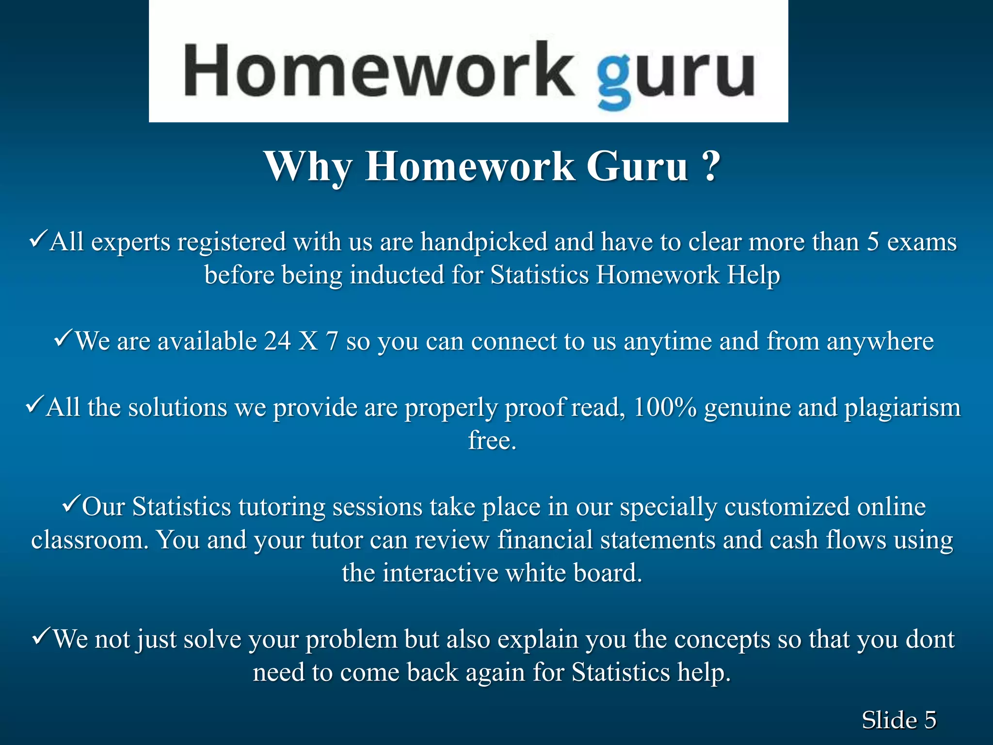 5Slide
Why Homework Guru ?
All experts registered with us are handpicked and have to clear more than 5 exams
before being inducted for Statistics Homework Help
We are available 24 X 7 so you can connect to us anytime and from anywhere
All the solutions we provide are properly proof read, 100% genuine and plagiarism
free.
Our Statistics tutoring sessions take place in our specially customized online
classroom. You and your tutor can review financial statements and cash flows using
the interactive white board.
We not just solve your problem but also explain you the concepts so that you dont
need to come back again for Statistics help.
 