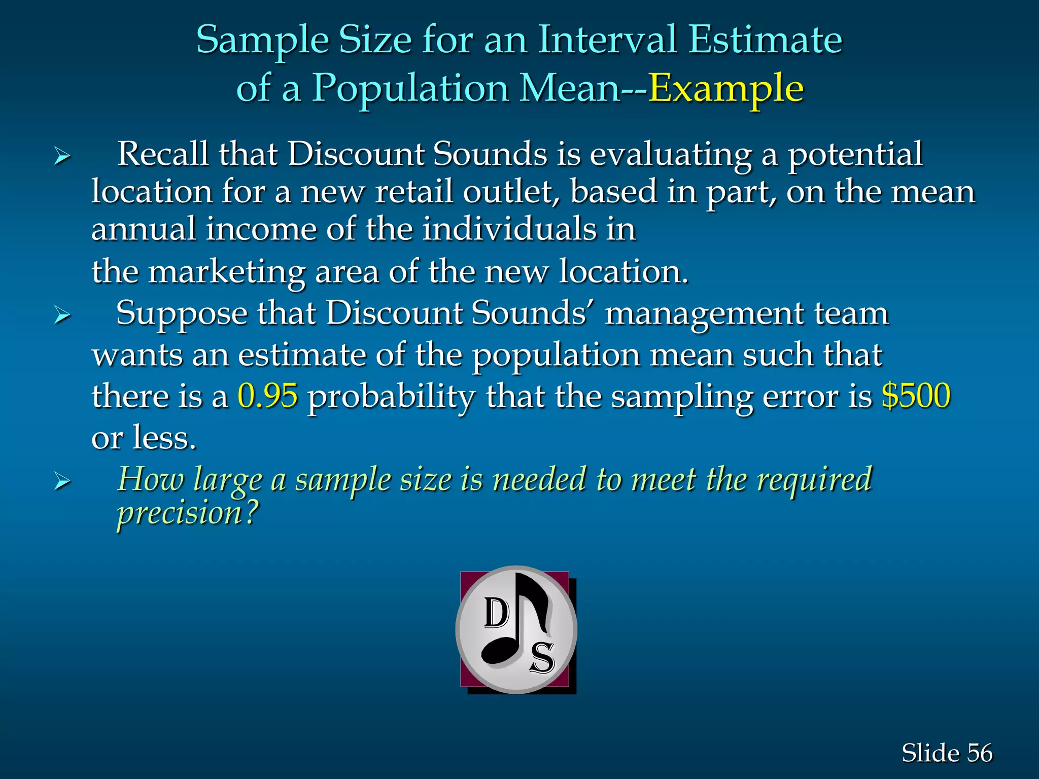 56Slide
 Recall that Discount Sounds is evaluating a potential
location for a new retail outlet, based in part, on the mean
annual income of the individuals in
the marketing area of the new location.
 Suppose that Discount Sounds’ management team
wants an estimate of the population mean such that
there is a 0.95 probability that the sampling error is $500
or less.
 How large a sample size is needed to meet the required
precision?
D
Sample Size for an Interval Estimate
of a Population Mean--Example
 