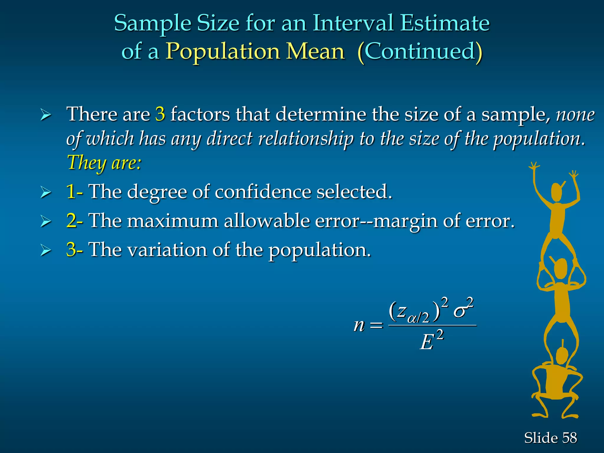 58Slide
 There are 3 factors that determine the size of a sample, none
of which has any direct relationship to the size of the population.
They are:
 1- The degree of confidence selected.
 2- The maximum allowable error--margin of error.
 3- The variation of the population.
Sample Size for an Interval Estimate
of a Population Mean (Continued)
n
z
E

( )/ s2
2 2
2
 