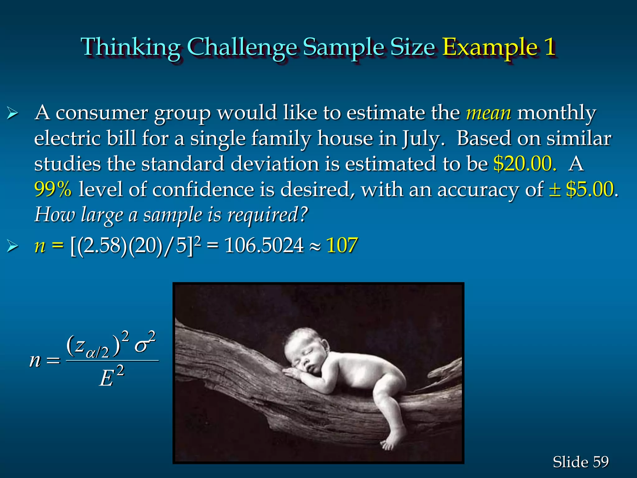 59Slide
 A consumer group would like to estimate the mean monthly
electric bill for a single family house in July. Based on similar
studies the standard deviation is estimated to be $20.00. A
99% level of confidence is desired, with an accuracy of  $5.00.
How large a sample is required?
 n = [(2.58)(20)/5]2 = 106.5024  107
n
z
E

( )/ s2
2 2
2
Thinking Challenge Sample Size Example 1
 