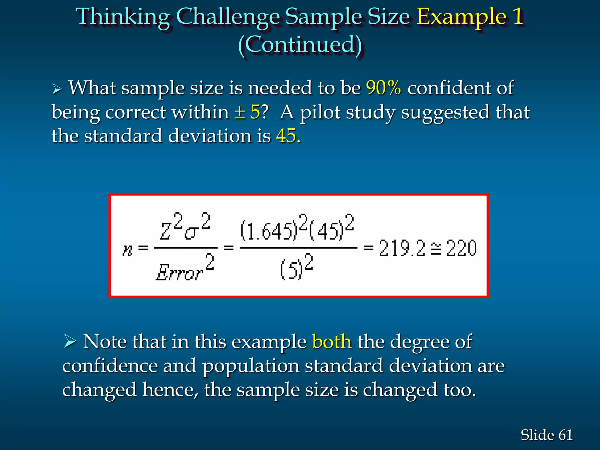 61Slide
 What sample size is needed to be 90% confident of
being correct within  5? A pilot study suggested that
the standard deviation is 45.
 Note that in this example both the degree of
confidence and population standard deviation are
changed hence, the sample size is changed too.
Thinking Challenge Sample Size Example 1
(Continued)
 