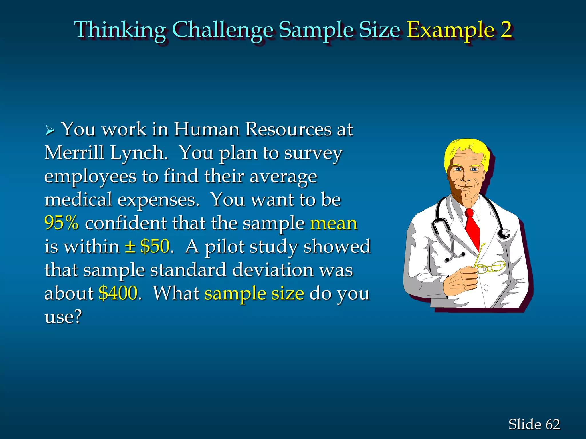 62Slide
Thinking Challenge Sample Size Example 2
 You work in Human Resources at
Merrill Lynch. You plan to survey
employees to find their average
medical expenses. You want to be
95% confident that the sample mean
is within ± $50. A pilot study showed
that sample standard deviation was
about $400. What sample size do you
use?
 