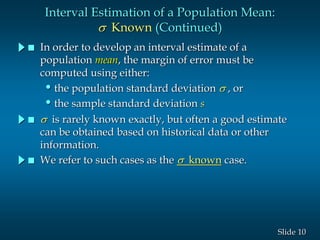 10Slide
Interval Estimation of a Population Mean:
s Known (Continued)
 In order to develop an interval estimate of a
population mean, the margin of error must be
computed using either:
•the population standard deviation s , or
•the sample standard deviation s
 s is rarely known exactly, but often a good estimate
can be obtained based on historical data or other
information.
 We refer to such cases as the s known case.
 
