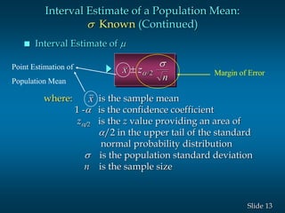 13Slide
 Interval Estimate of 
Interval Estimate of a Population Mean:
s Known (Continued)
where: is the sample mean
1 - is the confidence coefficient
z/2 is the z value providing an area of
/2 in the upper tail of the standard
normal probability distribution
s is the population standard deviation
n is the sample size
x
x z
n
 
s
/2 Margin of Error
Point Estimation of
Population Mean
 