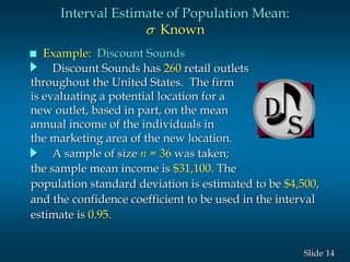 14Slide
D
Interval Estimate of Population Mean:
s Known
 Example: Discount Sounds
Discount Sounds has 260 retail outlets
throughout the United States. The firm
is evaluating a potential location for a
new outlet, based in part, on the mean
annual income of the individuals in
the marketing area of the new location.
A sample of size n = 36 was taken;
the sample mean income is $31,100. The
population standard deviation is estimated to be $4,500,
and the confidence coefficient to be used in the interval
estimate is 0.95.
 