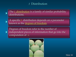 18Slide
The t distribution is a family of similar probability
distributions.
t Distribution
A specific t distribution depends on a parameter
known as the degrees of freedom.
Degrees of freedom refer to the number of
independent pieces of information that go into the
computation of s.
 