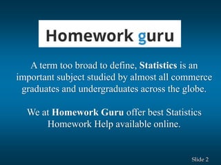 2Slide
A term too broad to define, Statistics is an
important subject studied by almost all commerce
graduates and undergraduates across the globe.
We at Homework Guru offer best Statistics
Homework Help available online.
 