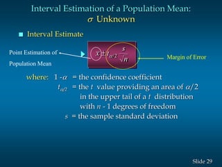 29Slide
 Interval Estimate
x t
s
n
 /2
where: 1 - = the confidence coefficient
t/2 = the t value providing an area of /2
in the upper tail of a t distribution
with n - 1 degrees of freedom
s = the sample standard deviation
Interval Estimation of a Population Mean:
s Unknown
Margin of Error
Point Estimation of
Population Mean
 