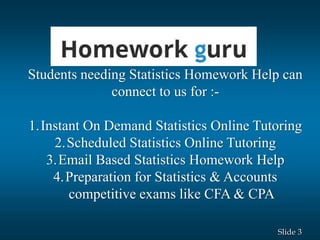 3Slide
Students needing Statistics Homework Help can
connect to us for :-
1.Instant On Demand Statistics Online Tutoring
2.Scheduled Statistics Online Tutoring
3.Email Based Statistics Homework Help
4.Preparation for Statistics & Accounts
competitive exams like CFA & CPA
 