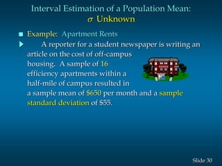 30Slide
A reporter for a student newspaper is writing an
article on the cost of off-campus
housing. A sample of 16
efficiency apartments within a
half-mile of campus resulted in
a sample mean of $650 per month and a sample
standard deviation of $55.
Interval Estimation of a Population Mean:
s Unknown
 Example: Apartment Rents
 