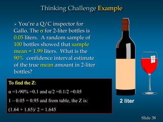 38Slide
Thinking Challenge Example
 You’re a Q/C inspector for
Gallo. The s for 2-liter bottles is
0.05 liters. A random sample of
100 bottles showed that sample
mean = 1.99 liters. What is the
90% confidence interval estimate
of the true mean amount in 2-liter
bottles?
2 liter
To find the Z:
α =1-90% =0.1 and α/2 =0.1/2 =0.05
1 – 0.05 = 0.95 and from table, the Z is:
(1.64 + 1.65)/ 2 = 1.645
 
