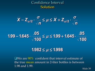 39Slide
Confidence Interval
Solution
X Z
n
X Z
n
-     
-     
 
 
s

s


/ /
. .
.
. .
.
. .
2 2
199 1645
05
100
199 1645
05
100
1982 1998
We are 90% confident that interval estimate of
the true mean amount in 2-liter bottles is between
1.98 and 1.99.
 