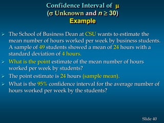 40Slide
 The School of Business Dean at CSU wants to estimate the
mean number of hours worked per week by business students.
A sample of 49 students showed a mean of 24 hours with a
standard deviation of 4 hours.
 What is the point estimate of the mean number of hours
worked per week by students?
 The point estimate is 24 hours (sample mean).
 What is the 95% confidence interval for the average number of
hours worked per week by the students?
Confidence Interval of 
(s Unknown and n  30)
Example
 