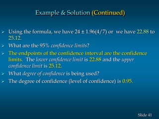 41Slide
 Using the formula, we have 24 ± 1.96(4/7) or we have 22.88 to
25.12.
 What are the 95% confidence limits?
 The endpoints of the confidence interval are the confidence
limits. The lower confidence limit is 22.88 and the upper
confidence limit is 25.12.
 What degree of confidence is being used?
 The degree of confidence (level of confidence) is 0.95.
Example & Solution (Continued)
 