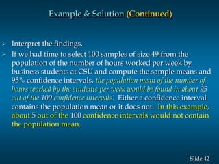 42Slide
 Interpret the findings.
 If we had time to select 100 samples of size 49 from the
population of the number of hours worked per week by
business students at CSU and compute the sample means and
95% confidence intervals, the population mean of the number of
hours worked by the students per week would be found in about 95
out of the 100 confidence intervals. Either a confidence interval
contains the population mean or it does not. In this example,
about 5 out of the 100 confidence intervals would not contain
the population mean.
Example & Solution (Continued)
 