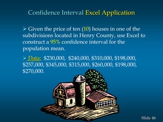 46Slide
Confidence Interval Excel Application
 Given the price of ten (10) houses in one of the
subdivisions located in Henry County, use Excel to
construct a 95% confidence interval for the
population mean.
 Data: $230,000, $240,000, $310,000, $198,000,
$257,000, $345,000, $315,000, $260,000, $198,000,
$270,000.
 