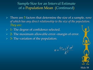 58Slide
 There are 3 factors that determine the size of a sample, none
of which has any direct relationship to the size of the population.
They are:
 1- The degree of confidence selected.
 2- The maximum allowable error--margin of error.
 3- The variation of the population.
Sample Size for an Interval Estimate
of a Population Mean (Continued)
n
z
E

( )/ s2
2 2
2
 