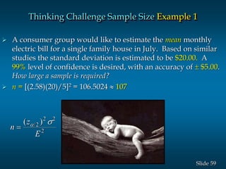 59Slide
 A consumer group would like to estimate the mean monthly
electric bill for a single family house in July. Based on similar
studies the standard deviation is estimated to be $20.00. A
99% level of confidence is desired, with an accuracy of  $5.00.
How large a sample is required?
 n = [(2.58)(20)/5]2 = 106.5024  107
n
z
E

( )/ s2
2 2
2
Thinking Challenge Sample Size Example 1
 