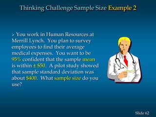 62Slide
Thinking Challenge Sample Size Example 2
 You work in Human Resources at
Merrill Lynch. You plan to survey
employees to find their average
medical expenses. You want to be
95% confident that the sample mean
is within ± $50. A pilot study showed
that sample standard deviation was
about $400. What sample size do you
use?
 