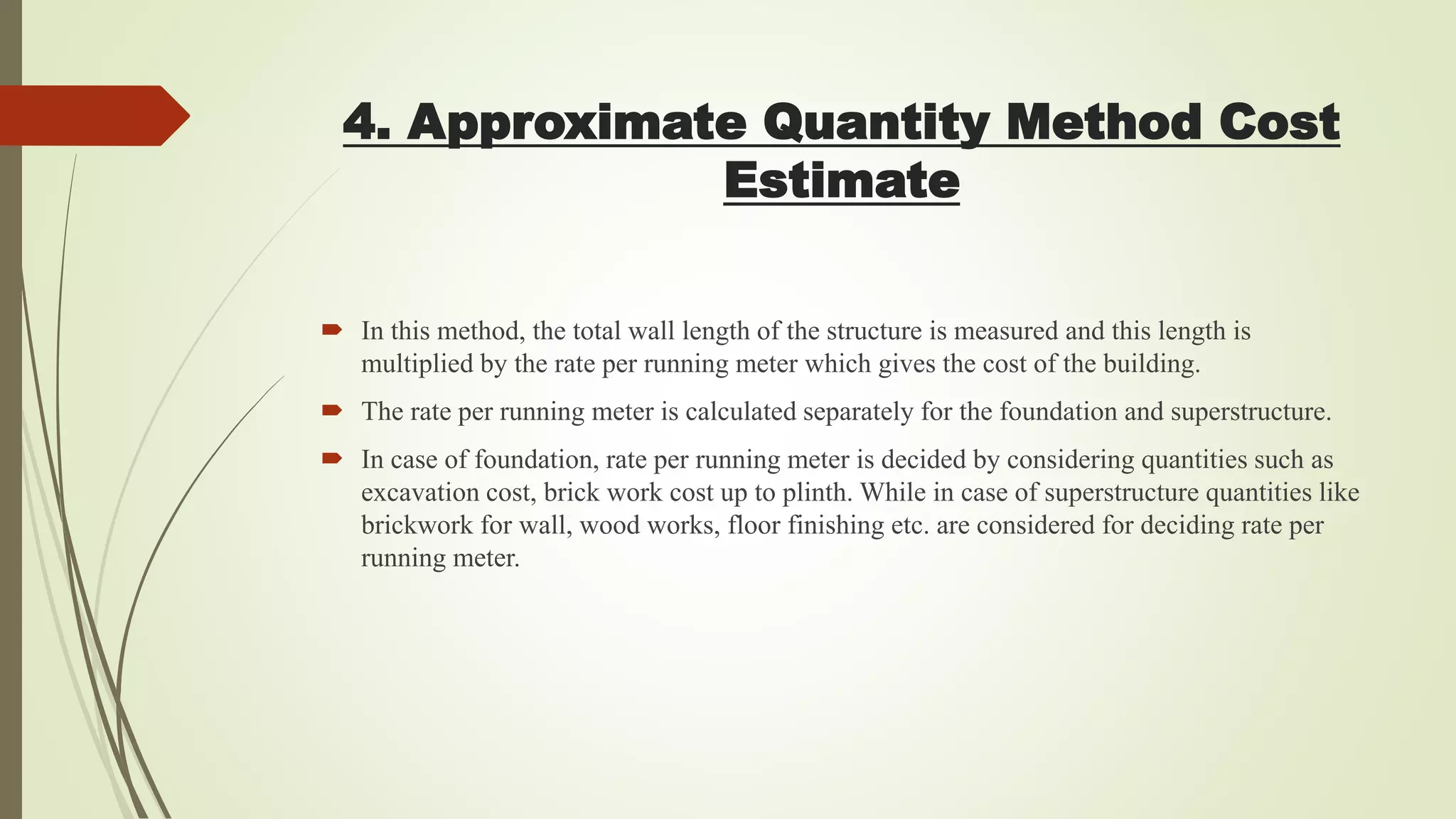4. Approximate Quantity Method Cost
Estimate
 In this method, the total wall length of the structure is measured and this length is
multiplied by the rate per running meter which gives the cost of the building.
 The rate per running meter is calculated separately for the foundation and superstructure.
 In case of foundation, rate per running meter is decided by considering quantities such as
excavation cost, brick work cost up to plinth. While in case of superstructure quantities like
brickwork for wall, wood works, floor finishing etc. are considered for deciding rate per
running meter.
 