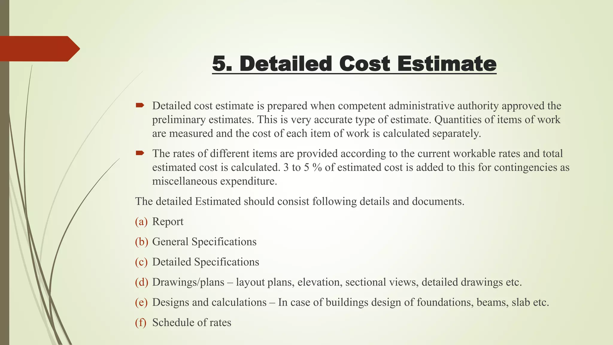 5. Detailed Cost Estimate
 Detailed cost estimate is prepared when competent administrative authority approved the
preliminary estimates. This is very accurate type of estimate. Quantities of items of work
are measured and the cost of each item of work is calculated separately.
 The rates of different items are provided according to the current workable rates and total
estimated cost is calculated. 3 to 5 % of estimated cost is added to this for contingencies as
miscellaneous expenditure.
The detailed Estimated should consist following details and documents.
(a) Report
(b) General Specifications
(c) Detailed Specifications
(d) Drawings/plans – layout plans, elevation, sectional views, detailed drawings etc.
(e) Designs and calculations – In case of buildings design of foundations, beams, slab etc.
(f) Schedule of rates
 