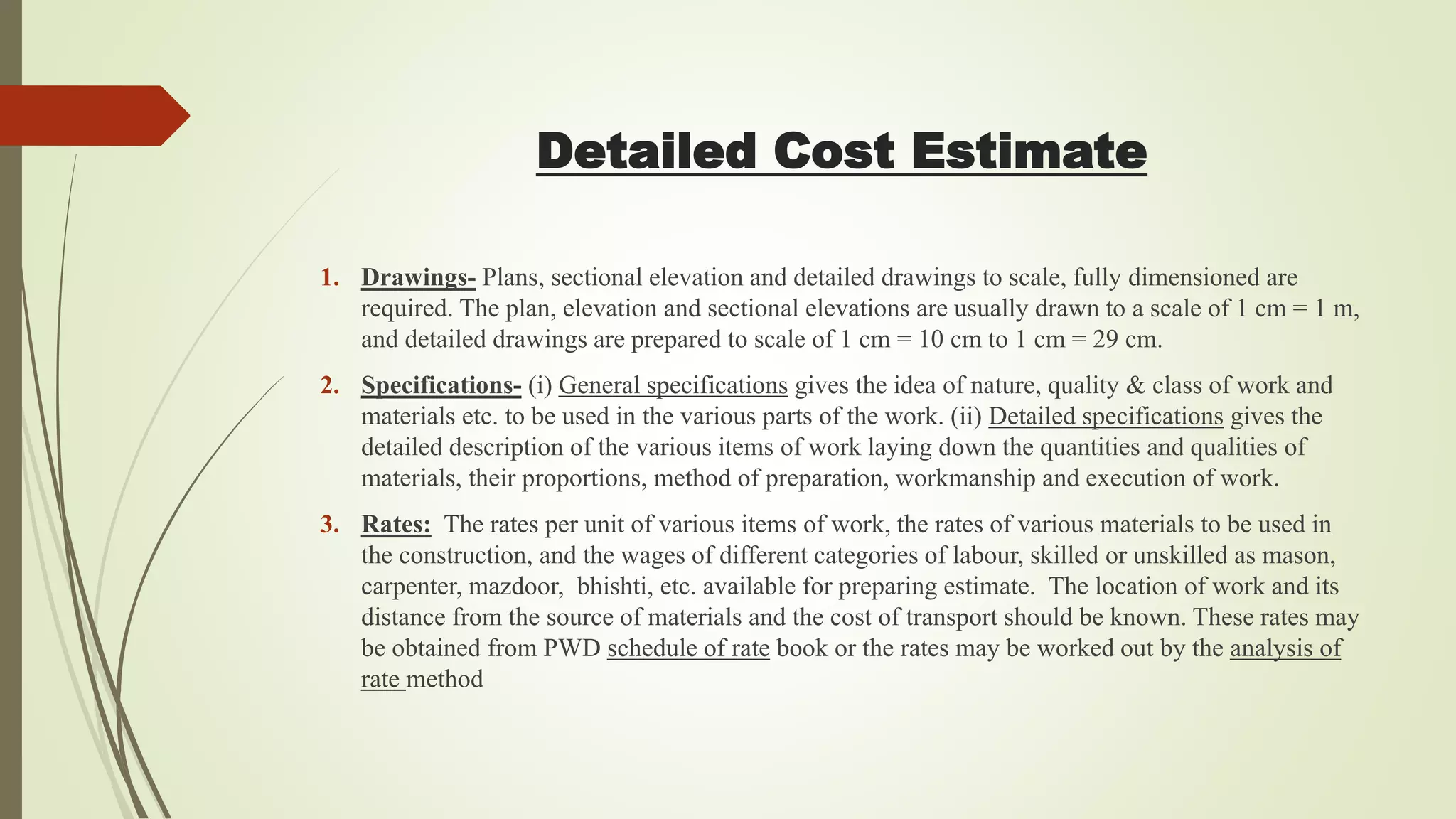 1. Drawings- Plans, sectional elevation and detailed drawings to scale, fully dimensioned are
required. The plan, elevation and sectional elevations are usually drawn to a scale of 1 cm = 1 m,
and detailed drawings are prepared to scale of 1 cm = 10 cm to 1 cm = 29 cm.
2. Specifications- (i) General specifications gives the idea of nature, quality & class of work and
materials etc. to be used in the various parts of the work. (ii) Detailed specifications gives the
detailed description of the various items of work laying down the quantities and qualities of
materials, their proportions, method of preparation, workmanship and execution of work.
3. Rates: The rates per unit of various items of work, the rates of various materials to be used in
the construction, and the wages of different categories of labour, skilled or unskilled as mason,
carpenter, mazdoor, bhishti, etc. available for preparing estimate. The location of work and its
distance from the source of materials and the cost of transport should be known. These rates may
be obtained from PWD schedule of rate book or the rates may be worked out by the analysis of
rate method
Detailed Cost Estimate
 