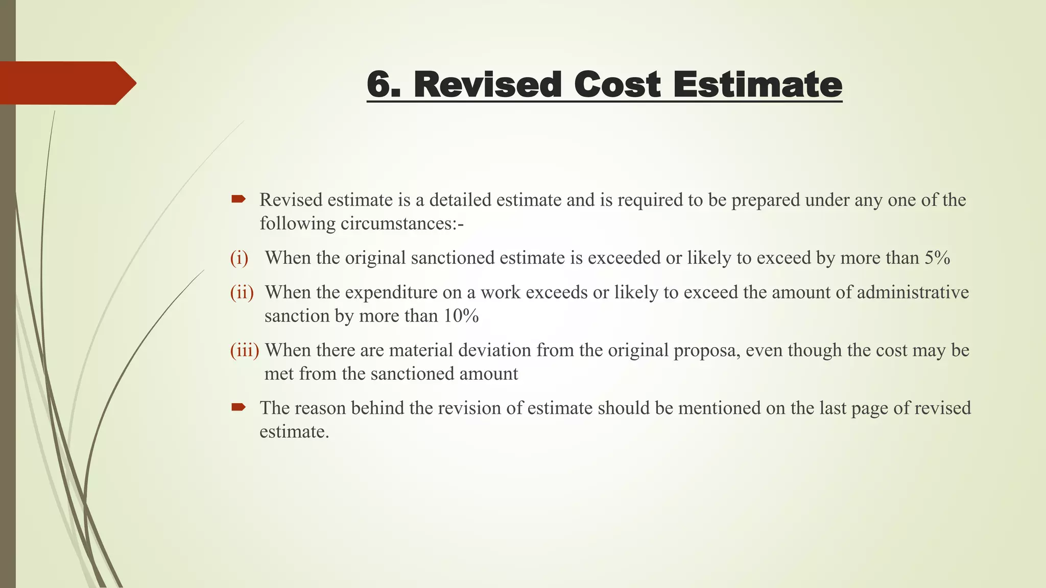 6. Revised Cost Estimate
 Revised estimate is a detailed estimate and is required to be prepared under any one of the
following circumstances:-
(i) When the original sanctioned estimate is exceeded or likely to exceed by more than 5%
(ii) When the expenditure on a work exceeds or likely to exceed the amount of administrative
sanction by more than 10%
(iii) When there are material deviation from the original proposa, even though the cost may be
met from the sanctioned amount
 The reason behind the revision of estimate should be mentioned on the last page of revised
estimate.
 