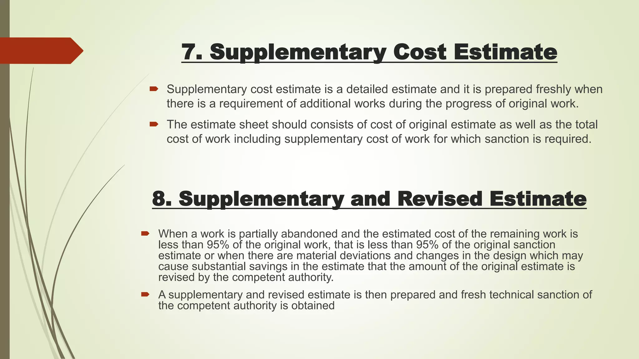 7. Supplementary Cost Estimate
8. Supplementary and Revised Estimate
 Supplementary cost estimate is a detailed estimate and it is prepared freshly when
there is a requirement of additional works during the progress of original work.
 The estimate sheet should consists of cost of original estimate as well as the total
cost of work including supplementary cost of work for which sanction is required.
 When a work is partially abandoned and the estimated cost of the remaining work is
less than 95% of the original work, that is less than 95% of the original sanction
estimate or when there are material deviations and changes in the design which may
cause substantial savings in the estimate that the amount of the original estimate is
revised by the competent authority.
 A supplementary and revised estimate is then prepared and fresh technical sanction of
the competent authority is obtained
 