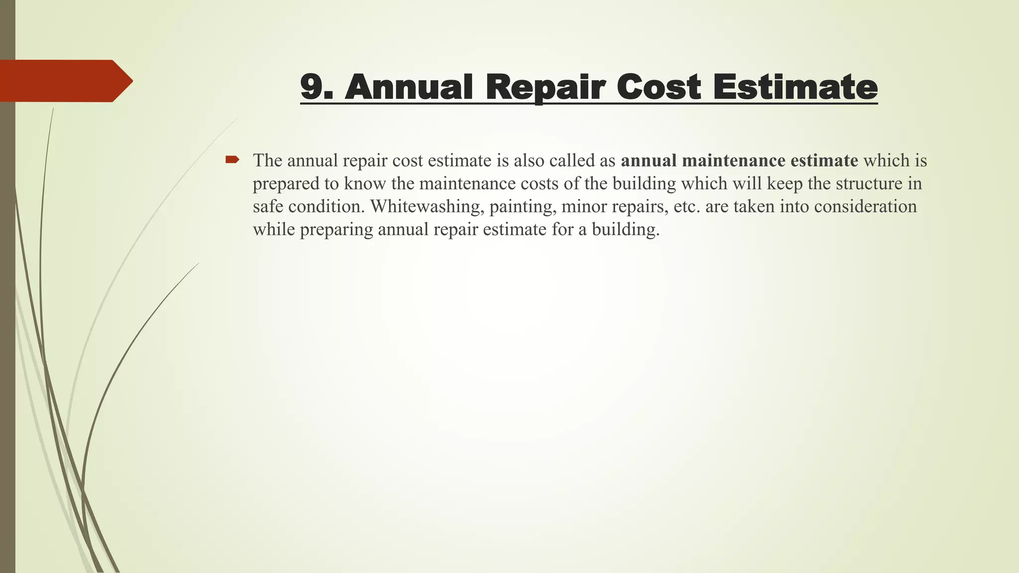 9. Annual Repair Cost Estimate
 The annual repair cost estimate is also called as annual maintenance estimate which is
prepared to know the maintenance costs of the building which will keep the structure in
safe condition. Whitewashing, painting, minor repairs, etc. are taken into consideration
while preparing annual repair estimate for a building.
 