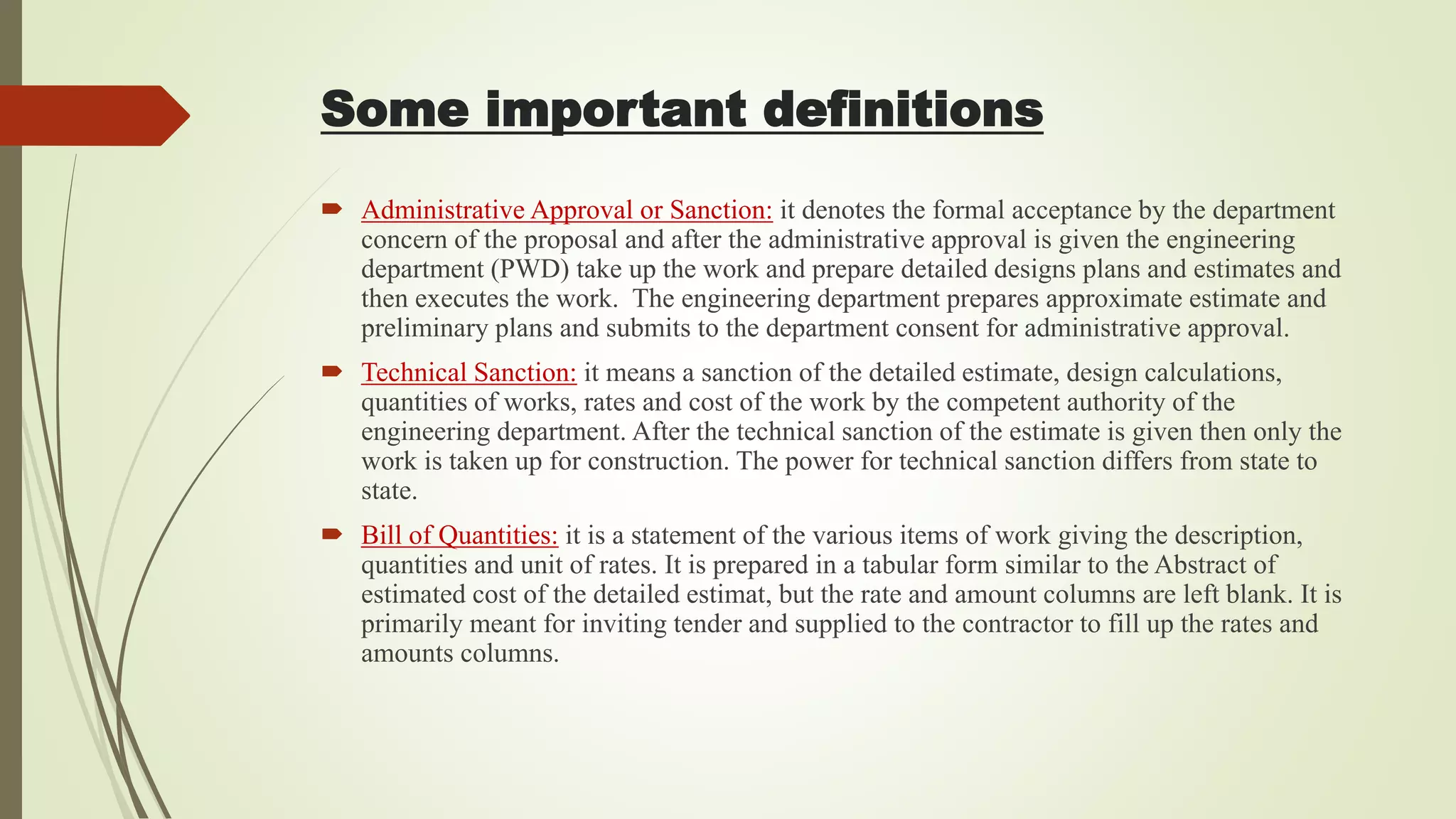  Administrative Approval or Sanction: it denotes the formal acceptance by the department
concern of the proposal and after the administrative approval is given the engineering
department (PWD) take up the work and prepare detailed designs plans and estimates and
then executes the work. The engineering department prepares approximate estimate and
preliminary plans and submits to the department consent for administrative approval.
 Technical Sanction: it means a sanction of the detailed estimate, design calculations,
quantities of works, rates and cost of the work by the competent authority of the
engineering department. After the technical sanction of the estimate is given then only the
work is taken up for construction. The power for technical sanction differs from state to
state.
 Bill of Quantities: it is a statement of the various items of work giving the description,
quantities and unit of rates. It is prepared in a tabular form similar to the Abstract of
estimated cost of the detailed estimat, but the rate and amount columns are left blank. It is
primarily meant for inviting tender and supplied to the contractor to fill up the rates and
amounts columns.
Some important definitions
 