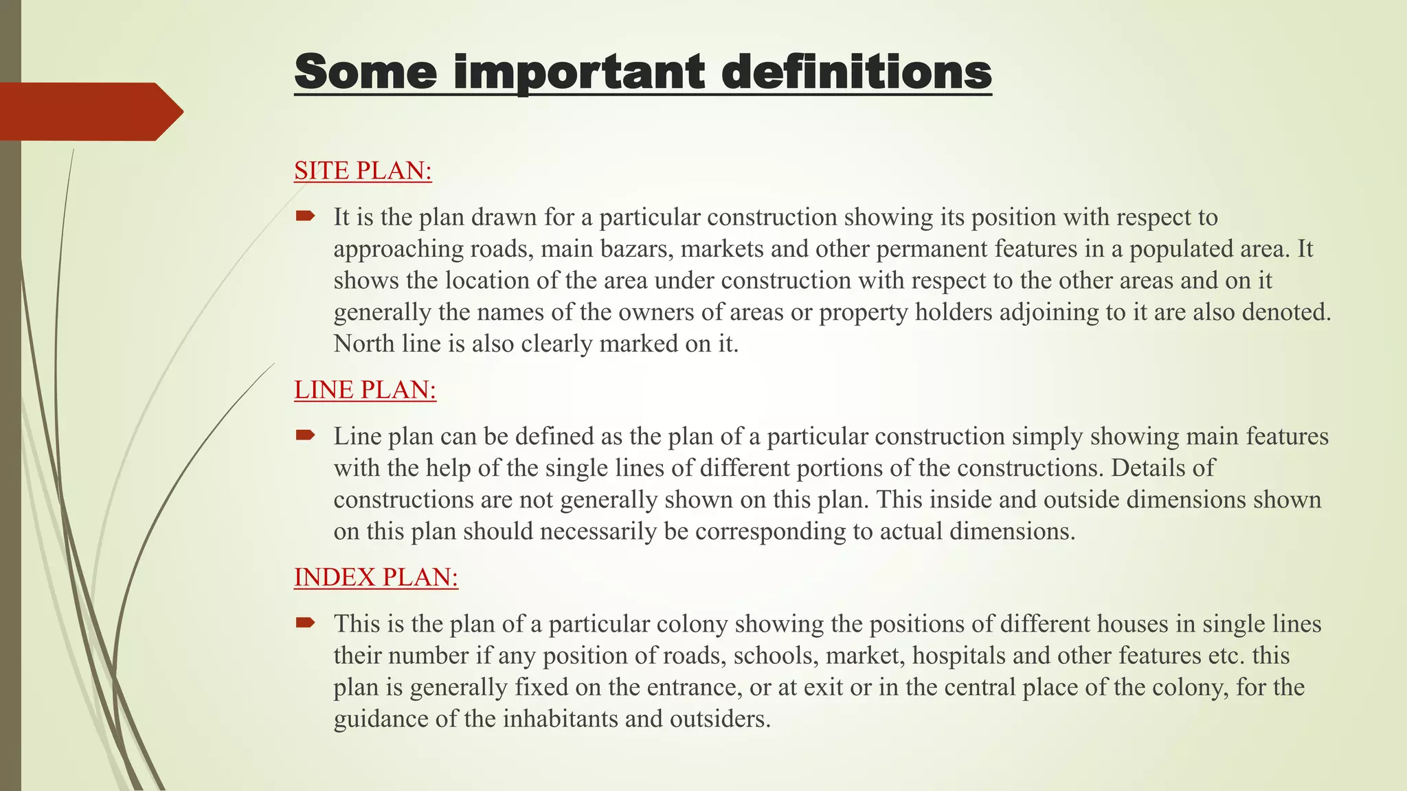 SITE PLAN:
 It is the plan drawn for a particular construction showing its position with respect to
approaching roads, main bazars, markets and other permanent features in a populated area. It
shows the location of the area under construction with respect to the other areas and on it
generally the names of the owners of areas or property holders adjoining to it are also denoted.
North line is also clearly marked on it.
LINE PLAN:
 Line plan can be defined as the plan of a particular construction simply showing main features
with the help of the single lines of different portions of the constructions. Details of
constructions are not generally shown on this plan. This inside and outside dimensions shown
on this plan should necessarily be corresponding to actual dimensions.
INDEX PLAN:
 This is the plan of a particular colony showing the positions of different houses in single lines
their number if any position of roads, schools, market, hospitals and other features etc. this
plan is generally fixed on the entrance, or at exit or in the central place of the colony, for the
guidance of the inhabitants and outsiders.
Some important definitions
 
