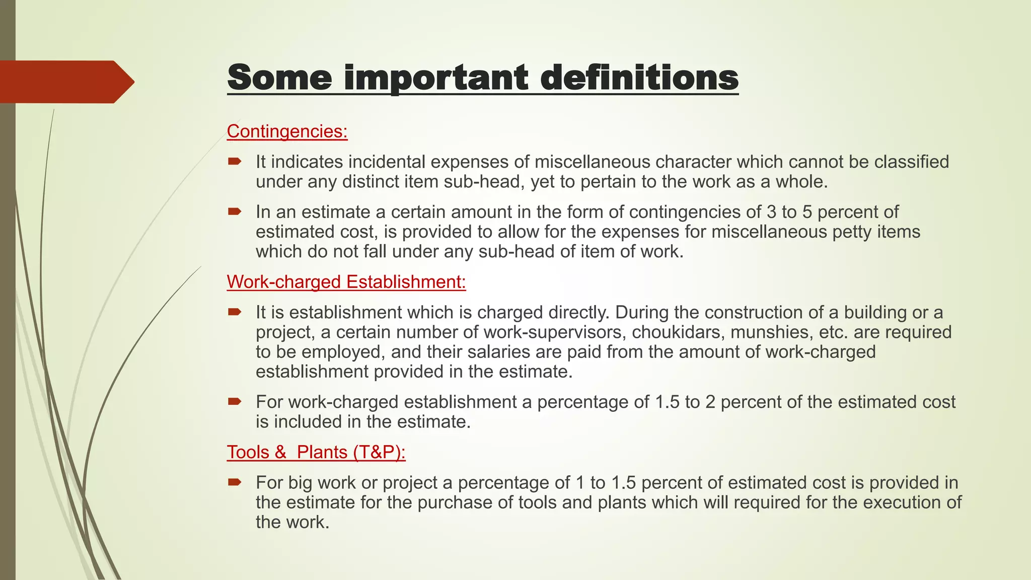 Contingencies:
 It indicates incidental expenses of miscellaneous character which cannot be classified
under any distinct item sub-head, yet to pertain to the work as a whole.
 In an estimate a certain amount in the form of contingencies of 3 to 5 percent of
estimated cost, is provided to allow for the expenses for miscellaneous petty items
which do not fall under any sub-head of item of work.
Work-charged Establishment:
 It is establishment which is charged directly. During the construction of a building or a
project, a certain number of work-supervisors, choukidars, munshies, etc. are required
to be employed, and their salaries are paid from the amount of work-charged
establishment provided in the estimate.
 For work-charged establishment a percentage of 1.5 to 2 percent of the estimated cost
is included in the estimate.
Tools & Plants (T&P):
 For big work or project a percentage of 1 to 1.5 percent of estimated cost is provided in
the estimate for the purchase of tools and plants which will required for the execution of
the work.
Some important definitions
 