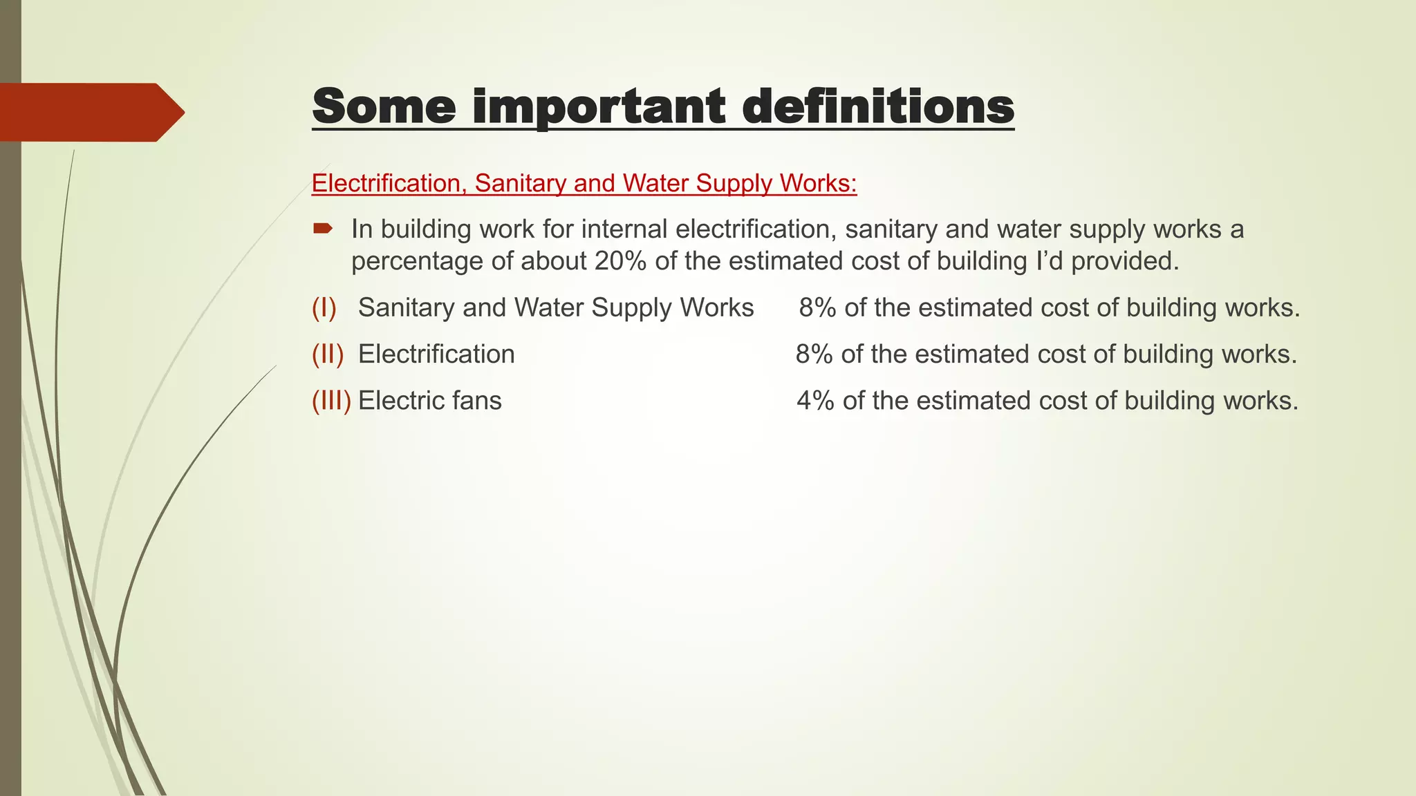 Electrification, Sanitary and Water Supply Works:
 In building work for internal electrification, sanitary and water supply works a
percentage of about 20% of the estimated cost of building I’d provided.
(I) Sanitary and Water Supply Works 8% of the estimated cost of building works.
(II) Electrification 8% of the estimated cost of building works.
(III) Electric fans 4% of the estimated cost of building works.
Some important definitions
 