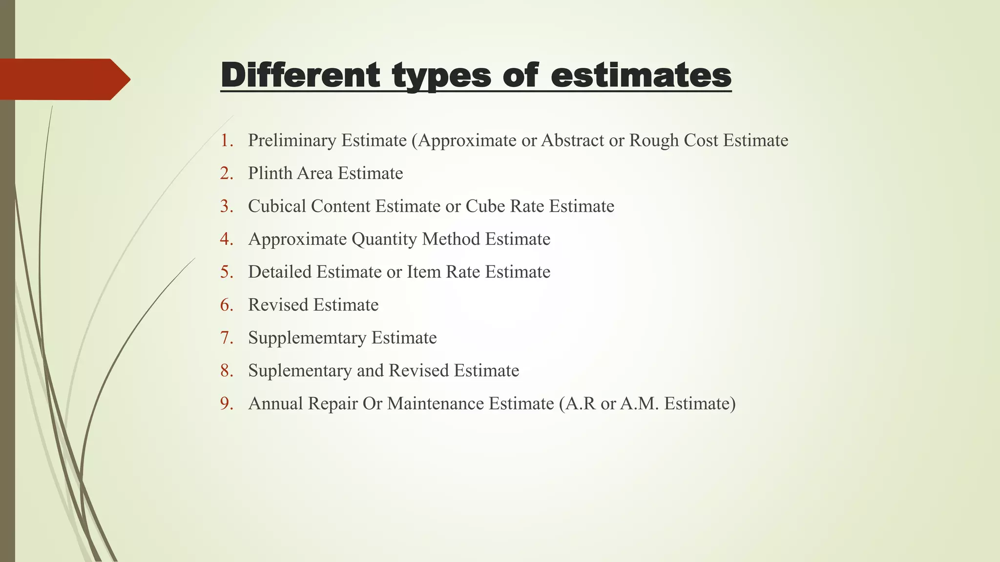 Different types of estimates
1. Preliminary Estimate (Approximate or Abstract or Rough Cost Estimate
2. Plinth Area Estimate
3. Cubical Content Estimate or Cube Rate Estimate
4. Approximate Quantity Method Estimate
5. Detailed Estimate or Item Rate Estimate
6. Revised Estimate
7. Supplememtary Estimate
8. Suplementary and Revised Estimate
9. Annual Repair Or Maintenance Estimate (A.R or A.M. Estimate)
 