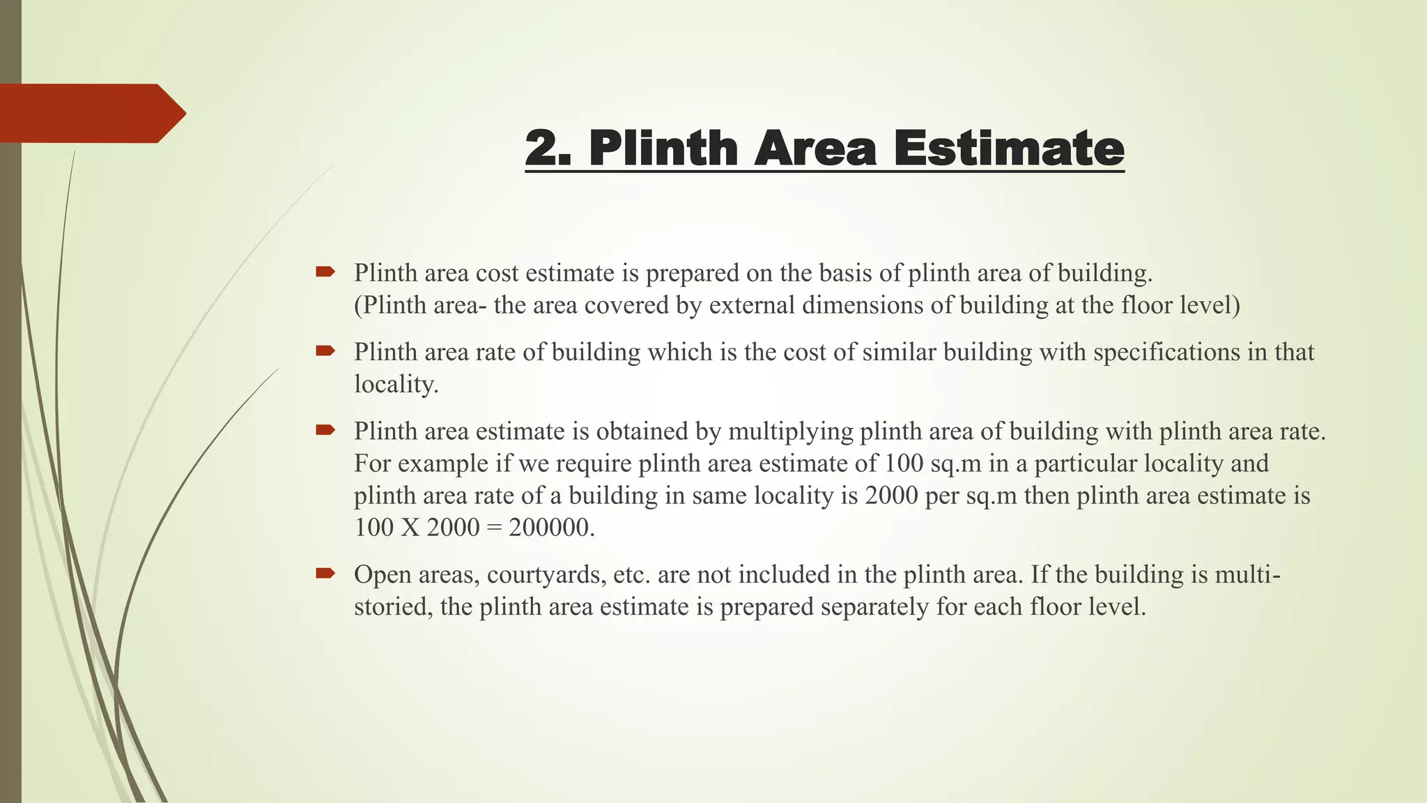 2. Plinth Area Estimate
 Plinth area cost estimate is prepared on the basis of plinth area of building.
(Plinth area- the area covered by external dimensions of building at the floor level)
 Plinth area rate of building which is the cost of similar building with specifications in that
locality.
 Plinth area estimate is obtained by multiplying plinth area of building with plinth area rate.
For example if we require plinth area estimate of 100 sq.m in a particular locality and
plinth area rate of a building in same locality is 2000 per sq.m then plinth area estimate is
100 X 2000 = 200000.
 Open areas, courtyards, etc. are not included in the plinth area. If the building is multi-
storied, the plinth area estimate is prepared separately for each floor level.
 