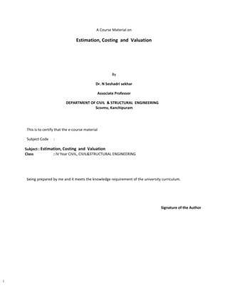 1
A Course Material on
Estimation, Costing and Valuation
By
Dr. N Seshadri sekhar
Associate Professor
DEPARTMENT OF CIVIL & STRUCTURAL ENGINEERING
Scsvmv, Kanchipuram
This is to certify that the e-course material
Subject Code :
Subject : Estimation, Costing and Valuation
Class : IV Year CIVIL, CIVIL&STRUCTURAL ENGINEERING
being prepared by me and it meets the knowledge requirement of the university curriculum.
Signature of the Author
 