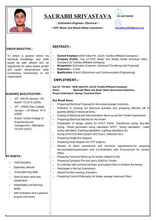 SAURABH SRIVASTAVA
~ Estimation Engineer- Electrical ~
~ EPC Water and Waste Water Industries~
+91 8447306599
ACADAMIC QUALIFICATION:-
To obtain a position where my
technical knowledge and skills
would be well utilized and an
opportunity for value based growth
and career advancement while
contributing handsomely to the
organization.
EMPLOYMENT:--
2010-2012
2010-2012
2010-2012 2010-2012
Sep’12 –Till date: UEM India Pvt. Ltd (A Toshiba Affiliated Company)
Client: Municipal Water and Waste Water Government Industries.
Project Undertaken: Sewage Treatment Plant.
Key Result Areas:
• Preparing Electrical Proposal for Municipal sewage Industries.
• Proficient in carrying out Electrical activities and preparing effective bill of
quantity (BOQ) of electrical items.
• Costing of Electrical and Instrumentation Items as per the Tender requirement.
• Preparing Electrical load list for the tender.
• Preparation of design sheets for HT/LT Panel, Transformer sizing, Bus-Bar
Sizing Diesel generation sizing calculation APFC Sizing calculation , cable
sizing calculation, Earthing calculation ,Lighting calculation etc.
• Sizing of PLC/SCADA System (I/O Count, Selection etc.)
• Preparing Single line diagram.
• Preparing P&ID diagram for STP projects.
• Review of client commercial and technical requirements for proposal
documentation/submission and Co-Ordination with Procurement for vendor
offers.
• Preparing Technical Write-up for tender related to E&I.
• Preparing Synopsis /Pre-bid query (E&I) for Tender.
• Co-ordinate with commercial team and support them to finalize the tender.
• Participate in the bid Submission.
• Attend Pre-Bid meeting of tenders.
• Preparing Control Philosophy for Water sewage treatment Plant.
ABSTRACT:-
• Current Employer-UEM India Pvt. Ltd (A Toshiba Affiliated Company )
• Company Profile- Top 10 EPC Water and Waste Water American MNC
Company (A Toshiba affiliated company).
• Designation- Estimation Engineer- Electrical (Tendering and Proposal)
• Experience – 3 year
• Qualification- B.tech (Electronics and Communication Engineering)
• 10th
–MCHS Jaunpur- UP
Board- 72.33 % (2004)
• 12th
– RSKD Inter College
Jaunpur – UP Board- 78 %
(2006)
• B.tech- United College of
Engineering and
management –Allahabad-
70.02% (2012)
CAREER OBJECTIVE:-
MY ASSETS:-
• Self Discipline
• Optimistic attitude
• Good planning skills
• Spirit of team work and
cooperation
• Adaptability and learning
ability
• Self motivation and a passion
to grow and excel.
Saurabhec1031@gmail.com
 