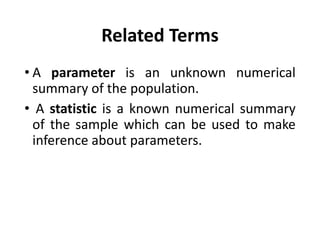 Related Terms
• A parameter is an unknown numerical
summary of the population.
• A statistic is a known numerical summary
of the sample which can be used to make
inference about parameters.
 