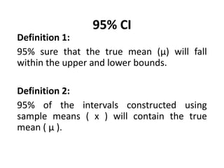 95% CI
Definition 1:
95% sure that the true mean (μ) will fall
within the upper and lower bounds.
Definition 2:
95% of the intervals constructed using
sample means ( x ) will contain the true
mean ( μ ).
 