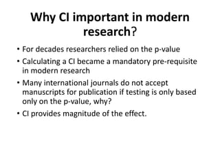Why CI important in modern
research?
• For decades researchers relied on the p-value
• Calculating a CI became a mandatory pre-requisite
in modern research
• Many international journals do not accept
manuscripts for publication if testing is only based
only on the p-value, why?
• CI provides magnitude of the effect.
 
