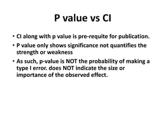 P value vs CI
• CI along with p value is pre-requite for publication.
• P value only shows significance not quantifies the
strength or weakness
• As such, p-value is NOT the probability of making a
type I error. does NOT indicate the size or
importance of the observed effect.
 