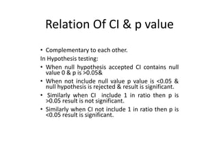 Relation Of CI & p value
• Complementary to each other.
In Hypothesis testing:
• When null hypothesis accepted CI contains null
value 0 & p is >0.05&
• When not include null value p value is <0.05 &
null hypothesis is rejected & result is significant.
• Similarly when CI include 1 in ratio then p is
>0.05 result is not significant.
• Similarly when CI not include 1 in ratio then p is
<0.05 result is significant.
 